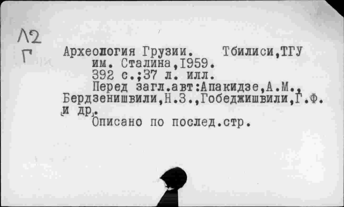 ﻿Археология Грузии.	Тбилиси,ТГУ
им. Сталина,1959. 392 с.;37 л. илл.
Перед загл.авт:Апакидзе,А.М., Бердзенишвили,Н.З.,Гобеджишвили,Г.Ф. JJ др.
Описано по послед.стр.